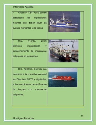 Informática Aplicada
10
RodríguezFernando
• Orden 14.7.64.Por la que se
establecen las tripulaciones
mínimas que deben llevar los
buques mercantes y de pesca.
• R,D, 145/89. Sobre
admisión, manipulación y
almacenamiento de mercancías
peligrosas en los puertos.
• R.D. 1253/97. Decreto que
incorpora a la normativa nacional
las Directivas 93/75 y siguientes,
sobre condiciones de notificación
de buques con mercancías
peligrosas.
 