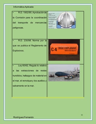 Informática Aplicada
11
RodríguezFernando
• R.D. 1952/95.Aprobaciónde
la Comisión para la coordinación
del transporte de mercancías
peligrosas.
• R.D. 230/98. Norma por la
que se publica el Reglamento de
Explosivos.
• Ley 60/62. Regula lo relativo
a las extracciones de restos
hundidos, hallazgos de material en
el mar, el remolque y los auxilios y
salvamento en la mar.
 