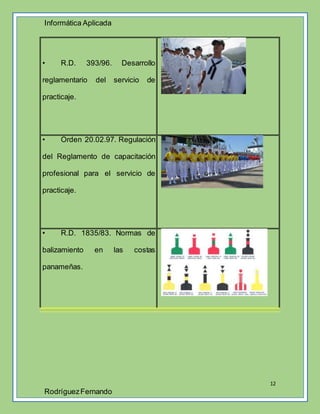 Informática Aplicada
12
RodríguezFernando
• R.D. 393/96. Desarrollo
reglamentario del servicio de
practicaje.
• Orden 20.02.97. Regulación
del Reglamento de capacitación
profesional para el servicio de
practicaje.
• R.D. 1835/83. Normas de
balizamiento en las costas
panameñas.
 