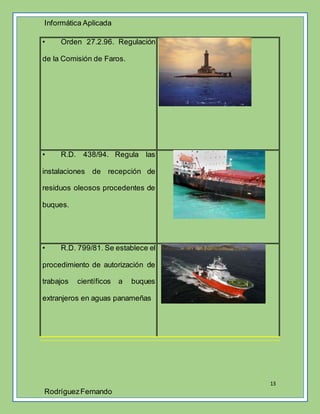 Informática Aplicada
13
RodríguezFernando
• Orden 27.2.96. Regulación
de la Comisión de Faros.
• R.D. 438/94. Regula las
instalaciones de recepción de
residuos oleosos procedentes de
buques.
• R.D. 799/81. Se establece el
procedimiento de autorización de
trabajos científicos a buques
extranjeros en aguas panameñas
 