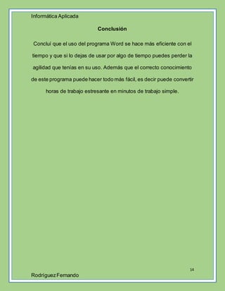 Informática Aplicada
14
RodríguezFernando
Conclusión
Concluí que el uso del programa Word se hace más eficiente con el
tiempo y que si lo dejas de usar por algo de tiempo puedes perder la
agilidad que tenías en su uso. Además que el correcto conocimiento
de este programa puede hacer todo más fácil, es decir puede convertir
horas de trabajo estresante en minutos de trabajo simple.
 