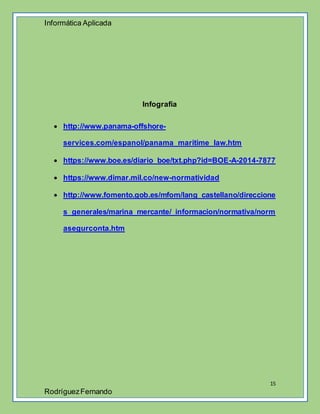 Informática Aplicada
15
RodríguezFernando
Infografía
 http://www.panama-offshore-
services.com/espanol/panama_maritime_law.htm
 https://www.boe.es/diario_boe/txt.php?id=BOE-A-2014-7877
 https://www.dimar.mil.co/new-normatividad
 http://www.fomento.gob.es/mfom/lang_castellano/direccione
s_generales/marina_mercante/_informacion/normativa/norm
asegurconta.htm
 