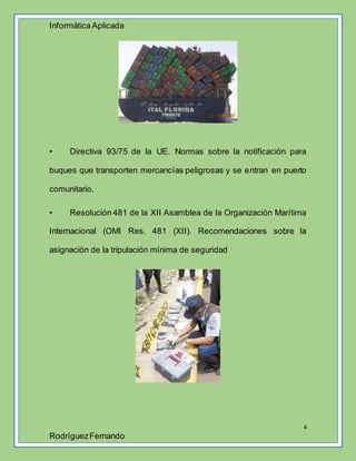 Informática Aplicada
4
RodríguezFernando
• Directiva 93/75 de la UE. Normas sobre la notificación para
buques que transporten mercancías peligrosas y se entran en puerto
comunitario.
• Resolución 481 de la XII Asamblea de la Organización Marítima
Internacional (OMI Res. 481 (XII). Recomendaciones sobre la
asignación de la tripulación mínima de seguridad
 