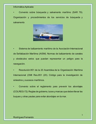 Informática Aplicada
5
RodríguezFernando
• Convenio sobre búsqueda y salvamento marítimo (SAR 79).
Organización y procedimientos de los servicios de búsqueda y
salvamento
• Sistema de balizamiento marítimo de la Asociación Internacional
de Señalización Marítima (AISM). Normas de balizamiento de canales
y obstáculos varios que puedan representar un peligro para la
navegación.
• Resolución 851 de la 20 Asamblea de la Organización Marítima
Internacional (OMI Res.851 (20). Código para la investigación de
siniestros y sucesos marítimos.
• Convenio sobre el reglamento para prevenir los abordajes
(COLREG-72).Reglas de gobierno,luces ymarcas que debenllevar los
buques y otras pautas para evitar abordajes en la mar.
 
