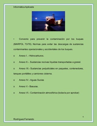 Informática Aplicada
6
RodríguezFernando
• Convenio para prevenir la contaminación por los buques
(MARPOL 73/78). Normas para evitar las descargas de sustancias
contaminantes operacionales y accidentales de los buques.
o Anexo I .- Hidrocarburos.
o Anexo II.-. Sustancias nocivas líquidas transportadas a granel.
o Anexo III.- Sustancias perjudiciales en paquetes, contenedores,
tanques portátiles y camiones cisterna.
o Anexo IV.- Aguas Sucias
o Anexo V.- Basuras.
o Anexo VI.- Contaminación atmosférica (todavía por aprobar)
 