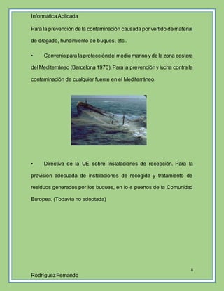 Informática Aplicada
8
RodríguezFernando
Para la prevención de la contaminación causada por vertido de material
de dragado, hundimiento de buques, etc..
• Convenio para la proteccióndelmedio marino y de la zona costera
delMediterráneo (Barcelona 1976).Para la prevencióny lucha contra la
contaminación de cualquier fuente en el Mediterráneo.
• Directiva de la UE sobre Instalaciones de recepción. Para la
provisión adecuada de instalaciones de recogida y tratamiento de
residuos generados por los buques, en lo-s puertos de la Comunidad
Europea. (Todavía no adoptada)
 
