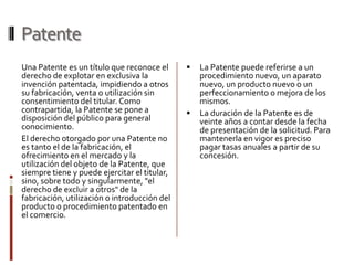 Patente
Una Patente es un título que reconoce el         La Patente puede referirse a un
derecho de explotar en exclusiva la               procedimiento nuevo, un aparato
invención patentada, impidiendo a otros           nuevo, un producto nuevo o un
su fabricación, venta o utilización sin           perfeccionamiento o mejora de los
consentimiento del titular. Como                  mismos.
contrapartida, la Patente se pone a              La duración de la Patente es de
disposición del público para general              veinte años a contar desde la fecha
conocimiento.                                     de presentación de la solicitud. Para
El derecho otorgado por una Patente no            mantenerla en vigor es preciso
es tanto el de la fabricación, el                 pagar tasas anuales a partir de su
ofrecimiento en el mercado y la                   concesión.
utilización del objeto de la Patente, que
siempre tiene y puede ejercitar el titular,
sino, sobre todo y singularmente, "el
derecho de excluir a otros" de la
fabricación, utilización o introducción del
producto o procedimiento patentado en
el comercio.
 