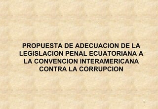 PROPUESTA DE ADECUACION DE LA
LEGISLACION PENAL ECUATORIANA A
 LA CONVENCION INTERAMERICANA
     CONTRA LA CORRUPCION



                              1
 