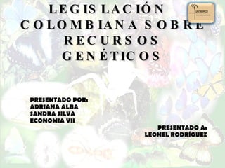 LEGISLACIÓN  COLOMBIANA SOBRE  RECURSOS  GENÉTICOS PRESENTADO POR: ADRIANA ALBA SANDRA SILVA ECONOMIA VII PRESENTADO A: LEONEL RODRÍGUEZ 