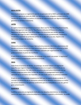 NOVA SCOTIA

Nova Scotia propuso un reglamento para la recuperación de los RAEE a principios de 2005
y entró en vigencia en enero de 2006. Los fabricantes están obligados a proporcionar la
recolección de los RAEE o a realizar un acuerdo de administración con alguna empresa que
garantice su correcto tratamiento.

JAPÓN

En Japón el temaestáreguladoporvariasleyes: Basic Law For The Recycling Based Society,
Waste Management Law, Law For The Effective Utilization Of Resources y Electric
Appliances Recycling Law. Esta última obliga a los minoristas que venden aparatos
eléctricos del hogar (es decir, televisores, aparatos de aire acondicionado, heladeras y
lavadoras) a readmitir los productos al final de su vida útil y a su vez, impone a los
fabricantes el deber de reciclarlos.

CHINA

China se ha convertido en el mayor fabricante de productos eléctricos y electrónicos del
mundo y al mismo tiempo en el eje central hacia donde se dirige gran parte de los RAEE
mundiales. Varias investigaciones e informes realizados por organizaciones no
gubernamentales lo ponen de manifiesto.

El país firmó el convenio de Basilea, sin embargo, al no existir una amplia “e-legislación”
sobre residuos, la importación continúa ocurriendo.

INDIA

India firmó el Convenio de Basilea, sin embargo, no existe todavía una legislación
específica que regule la importación/exportación o la recogida y tratamiento de los
desechos electrónicos. Por este motivo, se utiliza una normativa relacionada con los
residuos peligrosos poco clara. La falta de claridad y su ambigüedad hacen que la
aplicación de la normativa sea imposible y de este modo alienta las prácticas indebidas.

El país es uno de los grandes receptores de RAEE que se exporta desde occidente. El
reciclaje y la extracción de los elementos valiosos de los desechos electrónicos se realiza
de manera clandestina con pésimas condiciones para los trabajadores y a su vez, genera
gran contaminación.

SUDÁFRICA

Sudáfrica carece de una legislación dedicada a los desechos electrónicos, no obstante,
cuenta con leyes sobre sustancias peligrosas y residuos, su gestión y eliminación. Se puede
 