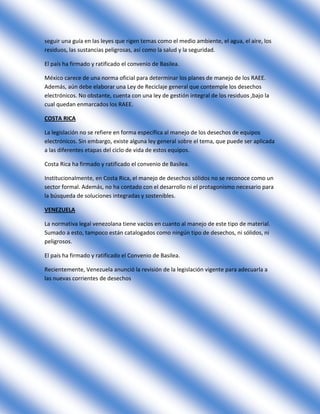 seguir una guía en las leyes que rigen temas como el medio ambiente, el agua, el aire, los
residuos, las sustancias peligrosas, así como la salud y la seguridad.

El país ha firmado y ratificado el convenio de Basilea.

México carece de una norma oficial para determinar los planes de manejo de los RAEE.
Además, aún debe elaborar una Ley de Reciclaje general que contemple los desechos
electrónicos. No obstante, cuenta con una ley de gestión integral de los residuos ,bajo la
cual quedan enmarcados los RAEE.

COSTA RICA

La legislación no se refiere en forma específica al manejo de los desechos de equipos
electrónicos. Sin embargo, existe alguna ley general sobre el tema, que puede ser aplicada
a las diferentes etapas del ciclo de vida de estos equipos.

Costa Rica ha firmado y ratificado el convenio de Basilea.

Institucionalmente, en Costa Rica, el manejo de desechos sólidos no se reconoce como un
sector formal. Además, no ha contado con el desarrollo ni el protagonismo necesario para
la búsqueda de soluciones integradas y sostenibles.

VENEZUELA

La normativa legal venezolana tiene vacíos en cuanto al manejo de este tipo de material.
Sumado a esto, tampoco están catalogados como ningún tipo de desechos, ni sólidos, ni
peligrosos.

El país ha firmado y ratificado el Convenio de Basilea.

Recientemente, Venezuela anunció la revisión de la legislación vigente para adecuarla a
las nuevas corrientes de desechos
 