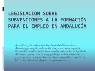 LEGISLACIÓN SOBRE
SUBVENCIONES A LA FORMACIÓN
PARA EL EMPLEO EN ANDALUCÍA


  -Ley 38/2003, de 17 de noviembre, General de Subvenciones
  -Decreto 335/2009, de 22 de septiembre, por el que se regula la
  Ordenación de la Formación Profesional para el empleo en Andalucía
  -Orden de 23 de octubre de 2009, por la que se desarrolla el Decreto
  335/2009, de 22 de septiembre, por el que se regula la ordenación de
  la Formación Profesional para el Empleo en Andalucía
 