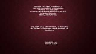 REPÚBLICA BOLIVARIA DE VENEZUELA
INSTITUTO UNIVERSITARIO DE TECNOLOGIA
“ANTONIO JOSÉ DE SUCRE”
ESCUELA TURISMO MENSIÓN SERVICIO TURISTICO
EXTENSION GUAYANA
LEGISLACION TURISTICA
EVOLUCIÓN LEGAL E INSTITUCIONAL, ESTRUCTURAL
DEL SITEMA Y REGISTRO DEL TURISMO NACIONAL DE
VENEZUELA
REALIZADO POR
ROSELYS GARCÍA
 