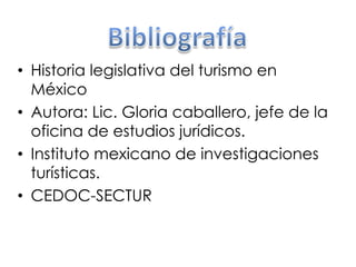 • Historia legislativa del turismo en 
México 
• Autora: Lic. Gloria caballero, jefe de la 
oficina de estudios jurídicos. 
• Instituto mexicano de investigaciones 
turísticas. 
• CEDOC-SECTUR 
