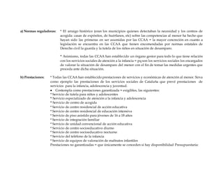 a) Normas reguladoras: * El arraigo histórico (eran los municipios quienes detectaban la necesidad y los centros de
acogida: casas de expósitos, de huérfanos, etc) sobre las competencias al menor ha hecho que
hayan sido las primeras en ser asumidas por las CCAA = la mayor concreción en cuanto a
legislación se encuentra en las CCAA que tienen encomendadas por normas estatales de
Derecho civil la guarda y la tutela de los niños en situación de desamparo.
* Asimismo, todas las CCAA han establecido un órgano gestor para todo lo que tiene relación
con los servicios sociales de atención a la infancia = pq son los servicios sociales los encargados
de valorar la situación de desamparo del menor con el fin de tomar las medidas urgentes que
proceda ante dicha situación.
b) Prestaciones: * Todas las CCAA han establecido prestaciones de servicios y económicas de atención al menor. Sirva
como ejemplo las prestaciones de los servicios sociales de Cataluña que prevé prestaciones de
servicios para la infancia, adolescencia y juventud.
 Contempla como prestaciones garantizada = exigibles, las siguientes:
* Servicio de tutela para niños y adolescentes
* Servicio especializado de atención a la infancia y adolescencia
* Servicio de centro de acogida
* Servicio de centro residencial de acción educativa
* Servicio de centro residencial de educación intensiva
* Servicio de piso asistido para jóvenes de 16 a 18 años
* Servicio de integración familiar
* Servicio de unidad convencional de acción educativa
* Servicio de centro socioeducativo diurno
* Servicio de centro socioeducativo nocturno
* Servicio del teléfono de la infancia
* Servicio de equipos de valoración de maltratos infantiles
Prestaciones no garantizadas = que únicamente se conceden si hay disponibilidad Presupuestaria:
 