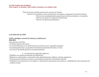 Servicios Sociales para la Infancia
Curso Experto enAtención e Intervención con menores en exclusión social
- 11 -
* Servicio de piso asistido para jóvenes mayores de 18 años
* Servicio de residencia o pisos para jóvenes vinculados o programas de inserción laboral
* Servicio de acompañamiento especializado a jóvenes tutelado y ex tutelados
* Servicio de apoyo a la adopción internacional
* Servicio de atención postadoptiva
6. PLANES DE ACCIÓN
a) Plan estratégico nacional de infancia y adolescencia
2006-2009:
Son principios del Plan:
* el interés superior del menor
* la no discriminación en su doble faceta de inclusión social e igualdad de género
* la participación plena y la garantía del derecho fundamental del niño a la vida
* así como el desarrollo pleno de sus potencialidades
 Se marcaron los siguientes objetivos:
* Establecer un sistema permanente de información
* Mejorar la coordinación y cooperación entre administraciones públicas y demás organismos
* Promocionar las políticas de apoyo a las familias (conciliación vida familiar-laboral)
* Intensificar las actuaciones en la infancia y adolescencia (mecanismos preventivos y rehabilitación ante situaciones de
conflicto social)
 