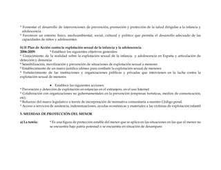 * Fomentar el desarrollo de intervenciones de prevención, promoción y protección de la salud dirigidas a la infancia y
adolescencia
* Favorecer un entorno físico, medioambiental, social, cultural y político que permita el desarrollo adecuado de las
capacidades de niños y adolescentes.
b) II Plan de Acción contra la explotación sexual de la infancia y la adolescencia
2006-2009: * Establece los siguientes objetivos generales:
* Conocimiento de la realidad sobre la explotación sexual de la infancia y adolescencia en España y articulación de
detección y denuncia
* Sensibilización, movilización y prevención de situaciones de explotación sexual a menores
* Establecimiento de un marco jurídico idóneo para combatir la explotación sexual de menores
* Fortalecimiento de las instituciones y organizaciones públicas y privadas que intervienen en la lucha contra la
explotación sexual de menores
 Establece las siguientes acciones:
* Prevención y detección de explotación en estancias en el extranjero, en el uso Internet
* Colaboración con organizaciones no gubernamentales en la prevención (empresas turísticas, medios de comunicación,
etc)
* Refuerzo del marco legislativo a través de incorporación de normativa comunitaria a nuestro Código penal.
* Acceso a servicios de asistencia, indemnizaciones, ayudas económicas y materiales a las víctimas de explotación infantil
5. MEDIDAS DE PROTECCIÓN DEL MENOR
a) La tutela: * Es una figura de protección estable del menor que se aplica en las situaciones en las que el menor no
se encuentra bajo patria potestad o se encuentra en situación de desamparo
 