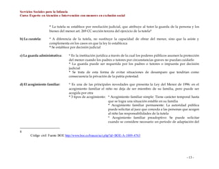 Servicios Sociales para la Infancia
Curso Experto enAtención e Intervención con menores en exclusión social
- 13 -
* La tutela se establece por resolución judicial, que atribuye al tutor la guarda de la persona y los
bienes del menor art. 269 CC sección tercera del ejercicio de la tutela8
b) La curatela: * A diferencia de la tutela, no sustituye la capacidad de obrar del menor, sino que la asiste y
complementa en los casos en que la ley lo establezca
* Se establece por decisión judicial
c) La guarda administrativa: * Es la institución jurídica a través de la cual los poderes públicos asumen la protección
del menor cuando los padres o tutores por circunstancias graves no puedan cuidarlo
* La guarda puede ser requerida por los padres o tutores o impuesta por decisión
judicial
* Se trata de esta forma de evitar situaciones de desamparo que tendrían como
consecuencia la privación de la patria potestad.
d) El acogimiento familiar: * Es una de las principales novedades que presenta la Ley del Menor de 1996: en el
acogimiento familiar el niño no deja de ser miembro de su familia, pero puede ser
acogida por otra
* 3 tipos de acogimiento: * Acogimiento familiar simple: Tiene carácter temporal hasta
que se logra una situación estable en su familia
* Acogimiento familiar permanente: La autoridad pública
puede solicitar al juez que conceda a las personas que acogen
al niño las responsabilidades de la tutela
* Acogimiento familiar preadoptivo: Se puede solicitar
cuando se considere necesario un periodo de adaptación del
8
Código civil Fuente BOE http://www.boe.es/buscar/act.php?id=BOE-A-1889-4763
 