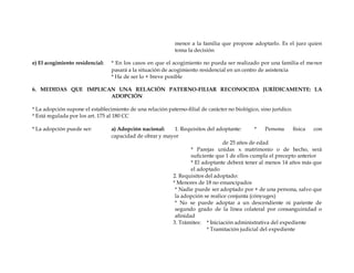 menor a la familia que propone adoptarlo. Es el juez quien
toma la decisión
e) El acogimiento residencial: * En los casos en que el acogimiento no pueda ser realizado por una familia el menor
pasará a la situación de acogimiento residencial en un centro de asistencia
* Ha de ser lo + breve posible
6. MEDIDAS QUE IMPLICAN UNA RELACIÓN PATERNO-FILIAR RECONOCIDA JURÍDICAMENTE: LA
ADOPCIÓN
* La adopción supone el establecimiento de una relación paterno-filial de carácter no biológico, sino jurídico.
* Está regulada por los art. 175 al 180 CC
* La adopción puede ser: a) Adopción nacional: 1. Requisitos del adoptante: * Persona física con
capacidad de obrar y mayor
de 25 años de edad
* Parejas unidas x matrimonio o de hecho, será
suficiente que 1 de ellos cumpla el precepto anterior
* El adoptante deberá tener al menos 14 años más que
el adoptado
2. Requisitos del adoptado:
* Menores de 18 no emancipados
* Nadie puede ser adoptado por + de una persona, salvo que
la adopción se realice conjunta (cónyuges)
* No se puede adoptar a un descendiente ni pariente de
segundo grado de la línea colateral por consanguinidad o
afinidad
3. Trámites: * Iniciación administrativa del expediente
* Tramitación judicial del expediente
 