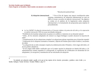 Servicios Sociales para la Infancia
Curso Experto enAtención e Intervención con menores en exclusión social
- 15 -
* Resolución judicial final.
b) Adopción internacional: * Con el fin de lograr una mayor coordinación entre
sistemas autonómicos de adopción internacional se creó en
2005 el Consejo consultivo de adopción internacional = Su objetivo
se centra en el análisis de la legislación sobre adopción
internacional y la formulación de propuestas para mejorar el
procedimiento.
 La Ley 54/2007 de adopción internacional y el Convenio relativo a la protección del niño y a la cooperación
en materia internación 1993 en cuyas novedades destacan:
* Prohibición de tramitar adopciones en países en conflicto o inmersos en un desastre natural
* Dcho., de los menores adoptados de conocer su origen biológico cuando alcancen la mayoría de
edad
* Transformación de las adopciones simples9 en adopciones plenas reguladas por el derecho español
* Unificación de la dispersa normativa existente y fijación de límites para evitar el tráfico y secuestro
de niños
* La adopción de un niño extranjero implica la colaboración entre 2 Estados: el de origen del niño y el
de los padres adoptivos.
* El de origen debe haber verificado que es la mejor opción la adopción en interés del niño y a la
administración central española le corresponde la expedición de certificados de idoneidad de los
adoptantes y la recepción y tramitación de las solicitudes de adopción
9
Se entiende por adopción simple aquella en la que no hay ruptura de los vínculos personales y jurídicos entre el niño y su
familia biológica Fuente Servicios Sociales Públicos pág 115
 