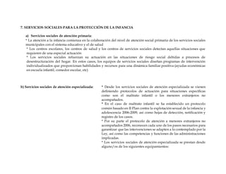 7. SERVICIOS SOCIALES PARA LA PROTECCIÓN DE LA INFANCIA
a) Servicios sociales de atención primaria:
* La atención a la infancia comienza en la colaboración del nivel de atención social primaria de los servicios sociales
municipales con el sistema educativo y el de salud
* Los centros escolares, los centros de salud y los centros de servicios sociales detectan aquellas situaciones que
requieren de una especial actuación
* Los servicios sociales refuerzan su actuación en las situaciones de riesgo social debidas a procesos de
desestructuración del hogar. En estos casos, los equipos de servicios sociales diseñan programas de intervención
individualizados que proporcionan habilidades y recursos para una dinámica familiar positiva (ayudas económicas
en escuela infantil, comedor escolar, etc)
b) Servicios sociales de atención especializada: * Desde los servicios sociales de atención especializada se vienen
definiendo protocolos de actuación para situaciones específicas
como son el maltrato infantil o los menores extranjeros no
acompañados.
* En el caso de maltrato infantil se ha establecido un protocolo
común basado en II Plan contra la explotación sexual de la infancia y
adolescencia 2006-2009, así como hojas de detección, notificación y
registro de los casos.
* Por su parte el protocolo de atención a menores extranjeros no
acompañados 2006, reconocen cada uno de los pasos necesarios para
garantizar que las intervenciones se adapten a lo contemplado por la
Ley, así como las competencias y funciones de las administraciones
implicadas.
* Los servicios sociales de atención especializada se prestan desde
alguno/os de los siguientes equipamientos:
 