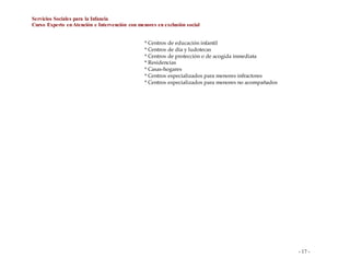 Servicios Sociales para la Infancia
Curso Experto enAtención e Intervención con menores en exclusión social
- 17 -
* Centros de educación infantil
* Centros de día y ludotecas
* Centros de protección o de acogida inmediata
* Residencias
* Casas-hogares
* Centros especializados para menores infractores
* Centros especializados para menores no acompañados
 