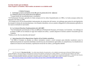 Servicios Sociales para la Infancia
Curso Experto enAtención e Intervención con menores en exclusión social
- 3 -
2. Unión Europea:
 Estrategia y marco normativo de la UE para la protección de la infancia:
a) Primeros pasos en la protección de la infancia:
* Toman forma de recomendaciones y normativa
* El Parlamento Europeo aprueba la Carta europea de los niños hospitalizados en 1986 y la Carta europea sobres los
Derechos del Niño en 1992
* El Consejo de la UE ha desarrollado instrumentos de protección del menor, sin embargo gran parte de esta legislación
ha tomado la forma de recomendaciones a los Estados miembros, sin un carácter obligatorio ni directamente aplicable en
los marcos normativos nacionales.
b) La Carta de Derechos Fundamentales de la UE 2007:
* Fue formalmente proclamada en Niza en 2000 por el Parlamento Europeo, el Consejo y la Comisión, sin embargo no
es hasta el 2009 con la entrada en vigor del Tratado de Lisboa, cuando adquiere el mismo carácter vinculante que los
Tratados.
* Dedica el art. 24 a los derechos del menor4
c) Aproximación de las disposiciones legales de los Estados miembros:
* En 2004 el Consejo se plantea un marco normativo común a nivel europeo para abordar cuestiones como la
tipificación penal, las sanciones (medidas coercitivas), las circunstancias agravantes, la competencia y la extradición en
materia de trata de seres humanos, explotación sexual de los niños y pornografía infantil
4
Art. 24 Artículo 24 Derechos del niño 1. Los niños tienen derecho a la protección y a los cuidados necesarios para su bienestar. Podrán expresar su
opinión libremente. Ésta será tenida en cuenta para los asuntos que les afecten, en función de su edad y madurez. 2. En todos los actos relativos a los niños
llevados a cabo por autoridades públicas o instituciones privadas, el interés superior del niño constituirá una consideración primordial. 3. Todo niño tiene derecho
a mantener de forma periódica relaciones personales y contactos directos con su padre y con su madre, salvo si ello es contrario a sus intereses
http://eur-lex.europa.eu/LexUriServ/LexUriServ.do?uri=OJ:C:2010:083:0389:0403:ES:PDF
 