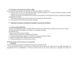 d) Estrategia sobre derechos de la infancia 2006:
La Comisión Europea propone las siguientes medidas para objetivos específicos:
 Creación en la UE de un nº de pone para líneas asistencia del niño y nº único para llamadas urgentes de niños
desaparecidos o víctimas de explotación sexual.
* Apoyo a los bancos en su lucha contra la utilización de tarjetas de crédito para la compra en Internet de imágenes
pornográficas infantiles.
* Lanzamiento de plan de acción en el marco de la cooperación del desarrollo
 Creación de un foro europeo sobre dchos., del niño.
 Programas e iniciativas comunitarias vinculadas a la protección del Menor:
a) Programa Dahne 2007-2013:
* Tiene como finalidad prevenir y combatir todas las formas de violencia hacia los niños, los jóvenes y las mujeres
Se dirige igualmente a proteger a las víctimas y a los grupos de riesgo
Sus objetivos son:
* Apoyar a las ONG contra la violencia
* Crear redes para reforma la cooperación de las ONG
 Estudiar los fenómenos ligados a la violencia y el impacto sobre las víctimas
y sobre la sociedad (costes, sanitarios,sociales y económicos)
 Elaborar programas de asistencia a las víctimas
b) Plan de acción sobre los menores no acompañados
2010-2014:
* Son los menores que quedan sin compañía después de su llegada a la UE
* 3 vías principales de acción: Prevención (en colaboración con los países de origen), Protección (debe garantizarse la
designación de un representante) y Soluciones duraderas (Se ha de evaluar cada caso x separado. Un menor no
 