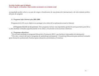 Servicios Sociales para la Infancia
Curso Experto enAtención e Intervención con menores en exclusión social
- 5 -
acompañado podrá volver a su país de origen o beneficiarse de una protección internacional o de otro estatuto jurídico
del país de acogida)
b) Programa Safer Internet plus 2005-2008:
Programa de la UE cuyos objetivos es proteger a los niños de la explotación sexual en Internet
d) Programa Invertir en las personas: Este programa incluye una importante aportación presupuestaria para lleva
a cabo medidas centradas específicamente en los niños y los jóvenes en las acciones exteriores.
e) Programas educativos:
* Por un lado mediante el programa Educación y Formación 2010 = que facilita el intercambio de información
* Por otro, a través del nuevo programa de aprendizaje permanente = Grundwig (Educación para adultos) Leonardo
(para formación profesional), Erasmus (para educación universitaria y Comenius
 