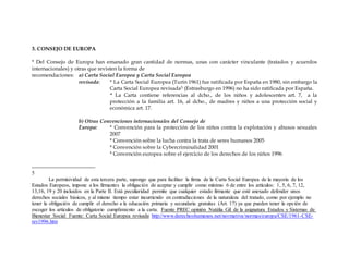 3. CONSEJO DE EUROPA
* Del Consejo de Europa han emanado gran cantidad de normas, unas con carácter vinculante (tratados y acuerdos
internacionales) y otras que revisten la forma de
recomendaciones: a) Carta Social Europea y Carta Social Europea
revisada: * La Carta Social Europea (Turín 1961) fue ratificada por España en 1980, sin embargo la
Carta Social Europea revisada5 (Estrasburgo en 1996) no ha sido ratificada por España.
* La Carta contiene referencias al dcho., de los niños y adolescentes art. 7, a la
protección a la familia art. 16, al dcho., de madres y niños a una protección social y
económica art. 17.
b) Otras Convenciones internacionales del Consejo de
Europa: * Convención para la protección de los niños contra la explotación y abusos sexuales
2007
* Convención sobre la lucha contra la trata de seres humanos 2005
* Convención sobre la Cybercriminalidad 2001
* Convención europea sobre el ejercicio de los derechos de los niños 1996
5
La permisividad de esta tercera parte, supongo que para facilitar la firma de la Carta Social Europea de la mayoría de los
Estados Europeos, impone a los firmantes la obligación de aceptar y cumplir como mínimo 6 de entre los artículos: 1, 5, 6, 7, 12,
13,16, 19 y 20 incluidos en la Parte II. Está peculiaridad permite que cualquier estado firmante que esté anexado defender unos
derechos sociales básicos, y al mismo tiempo estar incurriendo en contradicciones de la naturaleza del tratado, como por ejemplo no
tener la obligación de cumplir el derecho a la educación primaria y secundaria gratuitas (Art. 17) ya que pueden tener la opción de
escoger los artículos de obligatorio cumplimiento a la carta. Fuente PREC opinión Natàlia Gil de la asignatura Estados y Sistemas de
Bienestar Social Fuente: Carta Social Europea revisada http://www.derechoshumanos.net/normativa/normas/europa/CSE/1961-CSE-
rev1996.htm
 