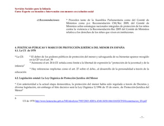 Servicios Sociales para la Infancia
Curso Experto enAtención e Intervención con menores en exclusión social
- 7 -
c) Recomendaciones: * Proceden tanto de la Asamblea Parlamentaria como del Comité de
Ministros como p.e: Recomendación CM/Rec 2009, del Comité de
Ministros sobre estrategias nacionales integrales de protección de los niños
contra la violencia o la Recomendación Rec 2005 del Comité de Ministros
relativa a los derechos de los niños que viven en instituiones.
4. POLÍTICAS PÚBLICAS Y MARCO DE PROTECCIÓN JURÍDICA DEL MENOR EN ESPAÑA
4.1. La CE de 1978
* La CE: * El deber de los poderes públicos de protección del menor y salvaguarda de su bienestar aparece recogido
en la CE6 en el art. 39
* Asimismo el art. 20.4 CE señala como límite a la libertad de expresión la “protección de la juventud y de la
infancia”
* Hay referencias implícitas como el art. 27 sobre el dcho., al desarrollo de la personalidad a través de la
educación
4.2. Legislación estatal: La Ley Orgánica de Protección Jurídica del Menor
* Con anterioridad a la actual etapa democrática, la protección del menor había sido regulada a través de Decretos y
diversa legislación, sin embargo el hito decisivo será la Ley Orgánica 1/1996 de 15 de enero, de Protección Jurídica del
Menor7
6
CE de 1978 http://www.lamoncloa.gob.es/NR/rdonlyres/79FF2885-8DFA-4348-8450-04610A9267F0/0/constitucion_ES.pdf
 