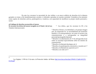 Pq esta Ley reconoce la necesidad de dar solidez a un nuevo edificio de derechos de la infancia
gestados en torno a las transformaciones sociales y culturales operadas en nuestra sociedad. Considera a los menores
como sujetos de derechos activos, participativos y creativos, con capacidad de modificar su propio medio personal y
social.
a) Catálogo de derechos reconocidos al menor
Se reconoce los dchos del menor recogido en el Título 1 de la Ley: * Los dchos., que les reconoce la CE y los
Tratados Internacionales
* Derecho al honor, a la intimidad y a la propia imagen
(art. 4) comprende tb., la inviolabilidad del domicilio
familiar y la correspondencia, así como el secreto a las
comunicaciones y a salvaguardar su integridad
personal (pornografía Internet)
* Derecho a la información art. 5. Su salvaguarda recae
sobre la sociedad especialmente sobre los medios de
comunicación
* Derecho a la libertad ideológica art. 6
* Derecho a la participación, asociación y reunión art. 7
* Derecho a la libertad de expresión art. 8
* Derecho a ser oído art. 9
7
Ley Orgánica 1/1996 de 15 de enero, de Protección Jurídica del Menor http://www.boe.es/boe/dias/1996/01/17/pdfs/A01225-
01238.pdf
 
