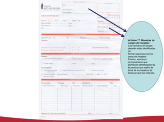 Artículo 17. Muestras de
sangre del receptor.
Las muestras de sangre
deberán estar identificadas
de
forma inequívoca con los
datos del receptor.
Existirá, asimismo,
un mecanismo que
permita la identificación de
la persona que realizó la
toma de la muestra y la
fecha en que fue obtenida.
 