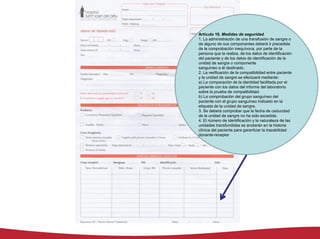 Artículo 19. Medidas de seguridad.
1. La administración de una transfusión de sangre o
de alguno de sus componentes deberá ir precedida
de la comprobación inequívoca, por parte de la
persona que la realiza, de los datos de identificación
del paciente y de los datos de identificación de la
unidad de sangre o componente
sanguíneo a él destinado.
2. La verificación de la compatibilidad entre paciente
y la unidad de sangre se efectuará mediante:
a) La comparación de la identidad facilitada por el
paciente con los datos del informe del laboratorio
sobre la prueba de compatibilidad.
b) La comprobación del grupo sanguíneo del
paciente con el grupo sanguíneo indicado en la
etiqueta de la unidad de sangre.
3. Se deberá comprobar que la fecha de caducidad
de la unidad de sangre no ha sido excedida.
4. El número de identificación y la naturaleza de las
unidades transfundidas se anotarán en la historia
clínica del paciente para garantizar la trazabilidad
donante-receptor
 