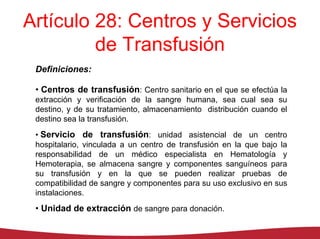 Artículo 28: Centros y Servicios
         de Transfusión
 Definiciones:

 • Centros de transfusión: Centro sanitario en el que se efectúa la
 extracción y verificación de la sangre humana, sea cual sea su
 destino, y de su tratamiento, almacenamiento distribución cuando el
 destino sea la transfusión.
 • Servicio de transfusión: unidad asistencial de un centro
 hospitalario, vinculada a un centro de transfusión en la que bajo la
 responsabilidad de un médico especialista en Hematología y
 Hemoterapia, se almacena sangre y componentes sanguíneos para
 su transfusión y en la que se pueden realizar pruebas de
 compatibilidad de sangre y componentes para su uso exclusivo en sus
 instalaciones.
 • Unidad de extracción de sangre para donación.
 
