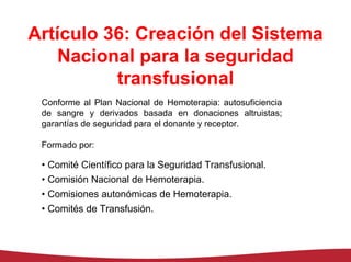 Artículo 36: Creación del Sistema
   Nacional para la seguridad
          transfusional
 Conforme al Plan Nacional de Hemoterapia: autosuficiencia
 de sangre y derivados basada en donaciones altruistas;
 garantías de seguridad para el donante y receptor.

 Formado por:

 • Comité Científico para la Seguridad Transfusional.
 • Comisión Nacional de Hemoterapia.
 • Comisiones autonómicas de Hemoterapia.
 • Comités de Transfusión.
 