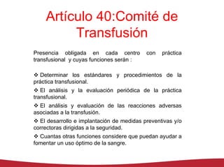 Artículo 40:Comité de
         Transfusión
Presencia obligada en cada centro          con   práctica
transfusional y cuyas funciones serán :

   Determinar los estándares y procedimientos de la
práctica transfusional.
   El análisis y la evaluación periódica de la práctica
transfusional.
  El análisis y evaluación de las reacciones adversas
asociadas a la transfusión.
  El desarrollo e implantación de medidas preventivas y/o
correctoras dirigidas a la seguridad.
  Cuantas otras funciones considere que puedan ayudar a
fomentar un uso óptimo de la sangre.
 