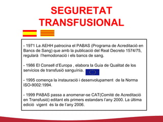 SEGURETAT
        TRANSFUSIONAL

- 1971 La AEHH patrocina el PABAS (Programa de Acreditació en
Bancs de Sang) que amb la publicació del Real Decreto 1574/75,
regularà l’hemodonació i els bancs de sang.

- 1986 El Consell d’Europa , elabora la Guia de Qualitat de los
servicios de transfusió sanguínia.

- 1995 comença la instauració i desenvolupament de la Norma
ISO-9002:1994.

- 1999 PABAS passa a anomenar-se CAT(Comité de Acreditació
en Transfusió) editant els primers estandars l’any 2000. La última
edició vigent és la de l’any 2006.
 