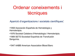 Ordenar coneixements i
         tècniques
Aparició d’organitzacions i societats científiques:

•1958 Asociación Española de Hematología y
Hemoteràpia.
•1976 Societat Catalana d’Hematologia i Hemoteràpia.
•1989 SETS Sociedad Española de Transfusión
Sanguínia.


•1947 AABB American Association Blood Banc
 