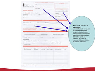 Artículo 16. Solicitud de
transfusión.
Las solicitudes de transfusión
de sangre total o de sus
componentes contendrán
información suficiente para la
identificación del receptor y
del médico que la ha
prescrito, así como las
razones médicas en las que
se basa su indicación.
 