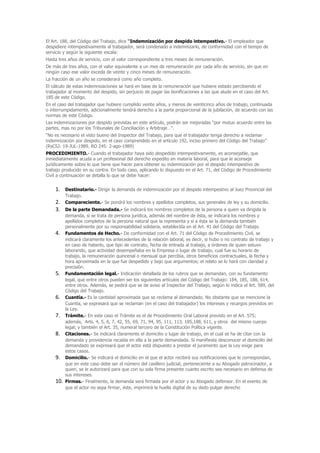 El Art. 188, del Código del Trabajo, dice “Indemnización por despido intempestivo.- El empleador que
despidiere intempestivamente al trabajador, será condenado a indemnizarlo, de conformidad con el tiempo de
servicio y según la siguiente escala:
Hasta tres años de servicio, con el valor correspondiente a tres meses de remuneración.
De más de tres años, con el valor equivalente a un mes de remuneración por cada año de servicio, sin que en
ningún caso ese valor exceda de veinte y cinco meses de remuneración.
La fracción de un año se considerará como año completo.
El cálculo de estas indemnizaciones se hará en base de la remuneración que hubiere estado percibiendo el
trabajador al momento del despido, sin perjuicio de pagar las bonificaciones a las que alude en el caso del Art.
185 de este Código.
En el caso del trabajador que hubiere cumplido veinte años, y menos de veinticinco años de trabajo, continuada
o interrumpidamente, adicionalmente tendrá derecho a la parte proporcional de la jubilación, de acuerdo con las
normas de este Código.
Las indemnizaciones por despido previstas en este artículo, podrán ser mejoradas “por mutuo acuerdo entre las
partes, mas no por los Tribunales de Conciliación y Arbitraje…”.
“No es necesario el visto bueno del Inspector del Trabajo, para que el trabajador tenga derecho a reclamar
indemnización por despido, en el caso comprendido en el artículo 192, inciso primero del Código del Trabajo”
(RsCSJ: 19-JUL-1989. RO 245: 2-ago-1989)
PROCEDIMIENTO.- Cuando el trabajador haya sido despedido intempestivamente, es aconsejable, que
inmediatamente acuda a un profesional del derecho expedito en materia laboral, para que le aconseje
jurídicamente sobre lo que tiene que hacer para obtener su indemnización por el despido intempestivo de
trabajo producido en su contra. En todo caso, aplicando lo dispuesto en el Art. 71, del Código de Procedimiento
Civil a continuación se detalla lo que se debe hacer:


    1.    Destinatario.- Dirigir la demanda de indemnización por el despido intempestivo al Juez Provincial del
          Trabajo.
    2.    Compareciente.- Se pondrá los nombres y apellidos completos, sus generales de ley y su domicilio.
    3.    De la parte Demandada.- Se indicará los nombres completos de la persona a quien va dirigida la
          demanda, si se trata de persona jurídica, además del nombre de ésta, se indicará los nombres y
          apellidos completos de la persona natural que la representa y si a ésta se la demanda también
          personalmente por su responsabilidad solidaria, establecida en el Art. 41 del Código del Trabajo.
    4.    Fundamentos de Hecho.- De conformidad con el Art. 71 del Código de Procedimiento Civil, se
          indicará claramente los antecedentes de la relación laboral, es decir, si hubo o no contrato de trabajo y
          en caso de haberlo, que tipo de contrato, fecha de entrada al trabajo, a órdenes de quien estuvo
          laborando, que actividad desempeñaba en la Empresa o lugar de trabajo, cual fue su horario de
          trabajo, la remuneración quincenal o mensual que percibía, otros beneficios contractuales, la fecha y
          hora aproximada en la que fue despedido y bajo que argumentos; el relato se lo hará con claridad y
          precisión.
    5.    Fundamentación legal.- Indicación detallada de los rubros que se demandan, con su fundamento
          legal, que entre otros pueden ser los siguientes artículos del Código del Trabajo: 184, 185, 188, 614,
          entre otros. Además, se pedirá que se de aviso al Inspector del Trabajo, según lo indica el Art. 589, del
          Código del Trabajo.
    6.    Cuantía.- Es la cantidad aproximada que se reclama al demandado. No obstante que se mencione la
          Cuantía, se expresará que se reclaman (en el caso del trabajador) los intereses y recargos previstos en
          la Ley.
    7.    Trámite.- En este caso el Trámite es el de Procedimiento Oral Laboral previsto en el Art. 575;
          además, Arts. 4, 5, 6, 7, 42, 55, 69, 71, 94, 95, 111, 113, 185,188, 611, y otros del mismo cuerpo
          legal; y también el Art. 35, numeral tercero de la Constitución Política vigente.
    8.    Citaciones.- Se indicará claramente el domicilio o lugar de trabajo, en el cual se ha de citar con la
          demanda y providencia recaída en ella a la parte demandada. Si manifiesta desconocer el domicilio del
          demandado se expresará que el actor está dispuesto a prestar el juramento que la Ley exige para
          estos casos.
    9.    Domicilio.- Se indicará el domicilio en el que el actor recibirá sus notificaciones que le correspondan,
          que en este caso debe ser el número del casillero judicial, perteneciente a su Abogado patrocinador, a
          quien, se le autorizará para que con su sola firma presente cuanto escrito sea necesario en defensa de
          sus intereses.
    10.   Firmas.- Finalmente, la demanda será firmada por el actor y su Abogado defensor. En el evento de
          que el actor no sepa firmar, éste, imprimirá la huella digital de su dedo pulgar derecho
 