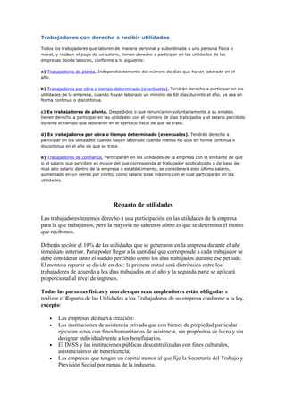 Trabajadores con derecho a recibir utilidades

Todos los trabajadores que laboren de manera personal y subordinada a una persona física o
moral, y reciban el pago de un salario, tienen derecho a participar en las utilidades de las
empresas donde laboran, conforme a lo siguiente:

a) Trabajadores de planta. Independientemente del número de días que hayan laborado en el
año.

b) Trabajadores por obra o tiempo determinado (eventuales). Tendrán derecho a participar en las
utilidades de la empresa, cuando hayan laborado un mínimo de 60 días durante el año, ya sea en
forma continua o discontinua.

c) Ex trabajadores de planta. Despedidos o que renunciaron voluntariamente a su empleo,
tienen derecho a participar en las utilidades con el número de días trabajados y el salario percibido
durante el tiempo que laboraron en el ejercicio fiscal de que se trate.

d) Ex trabajadores por obra o tiempo determinado (eventuales). Tendrán derecho a
participar en las utilidades cuando hayan laborado cuando menos 60 días en forma continua o
discontinua en el año de que se trate.

e) Trabajadores de confianza. Participarán en las utilidades de la empresa con la limitante de que
si el salario que perciben es mayor del que corresponda al trabajador sindicalizado o de base de
más alto salario dentro de la empresa o establecimiento, se considerará este último salario,
aumentado en un veinte por ciento, como salario base máximo con el cual participarán en las
utilidades.




                                   Reparto de utilidades

Los trabajadores tenemos derecho a una participación en las utilidades de la empresa
para la que trabajamos, pero la mayoría no sabemos cómo es que se determina el monto
que recibimos.

Deberás recibir el 10% de las utilidades que se generaron en la empresa durante el año
inmediato anterior. Para poder llegar a la cantidad que corresponde a cada trabajador se
debe considerar tanto el sueldo percibido como los días trabajados durante ese período.
El monto a repartir se divide en dos: la primera mitad será distribuida entre los
trabajadores de acuerdo a los días trabajados en el año y la segunda parte se aplicará
proporcional al nivel de ingresos.

Todas las personas físicas y morales que sean empleadores están obligadas a
realizar el Reparto de las Utilidades a los Trabajadores de su empresa conforme a la ley,
excepto:

    •   Las empresas de nueva creación:
    •   Las instituciones de asistencia privada que con bienes de propiedad particular
        ejecutan actos con fines humanitarios de asistencia, sin propósitos de lucro y sin
        designar individualmente a los beneficiarios.
    •   El IMSS y las instituciones públicas descentralizadas con fines culturales,
        asistenciales o de beneficencia;
    •   Las empresas que tengan un capital menor al que fije la Secretaría del Trabajo y
        Previsión Social por ramas de la industria.
 