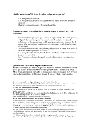 ¿Cuáles trabajadores NO tienen derecho a recibir esta prestación?

    •   Los trabajadores domésticos;
    •   Los trabajadores eventuales que hayan trabajado menos de sesenta días en el
        ejercicio;
    •   Directores, Administradores y Gerentes Generales.


Cómo se determina la participación de las utilidades de la empresa para cada
trabajador?

    •   Una comisión integrada por igual número de representantes de los trabajadores y
        del patrón formulará un proyecto que determine la participación de cada
        trabajador y lo fijará en un lugar visible en el establecimiento. Para este fin, el
        patrón debe proporcionar los elementos necesarios para el cálculo del proyecto
        mencionado.
    •   Si los representantes de los trabajadores y del patrón no se ponen de acuerdo, el
        Inspector de Trabajo tomará la decisión.
    •   Los trabajadores tendrán un plazo de 15 días para hacer las observaciones que
        juzguen convenientes;
    •   Las objeciones serán resueltas por la comisión dentro de un plazo de quince
        días.


¿Cuándo debe efectuarse el Reparto de Utilidades?
Sesenta días después de la fecha en que deba pagarse el impuesto anual (31 de Marzo),
por lo que en caso de Personas Morales del Régimen General a más tardar el 30 de
Mayo deberá entregarse al trabajador su participación en las utilidades y el 29 de Junio
para las Personas Físicas del Régimen General de las Actividades Empresariales.



1.- Cómo se establece el período para el cálculo de utilidades?
De conformidad con la Ley de Régimen Tributario Interno, las utilidades se calcularán anualmente
por el periodo comprendido entre el 1 de enero al 31 de diciembre de cada año.
2.- Qué son las utilidades líquidas?
Las utilidades líquidas son las que se obtienen luego de establecer la utilidad neta menos los
gastos deducibles.
3.- El 15% de las utilidades que corresponde a los trabajadores se lo debe establecer de
las utilidades líquidas o de la utilidad neta?
Se lo debe establecer o determinar de la utilidad líquida.
4.- Es igual la utilidad liquida a la utilidad contable?
Sí. De acuerdo con el formulario del impuesto a la renta del SRI, donde consta la utilidad contable,
que es la que sirve para la determinación del 15% de las utilidades, una vez efectuado el cálculo
en la conciliación tributaria. 5.- Tienen derecho los trabajadores de las empresas de
actividades complementarias a percibir utilidades, tanto de la empresa usuaria como de
la prestadora de actividades complementarias?
No. Solo tienen derecho a participar en el reparto de las utilidades de las empresas usuarias
cuando éstas son mayores que las utilidades de la propia empresa CONTRATISTA de actividades
complementarias.
 6.- Cómo y quién establece cuál es la utilidad mayor, para los efectos de la
determinación del derecho que tiene el trabajador a esta participación de utilidades?
 