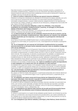 Esta determinación corresponderá hacerla a las mismas empresas (usuaria y prestadora de
actividades complementarias), mediante el cruce de información que deberá efectuarse en un
tiempo prudencial antes de la fecha límite establecida en la Ley para la distribución o reparto de
utilidades, que es el 15 de abril de cada año.
7.- Cómo se verifica o determina la empresa que generó mayores utilidades?
Mediante la entrega de la declaración de utilidades en el formulario de especie valorada, que junto
con la copia de las declaraciones del impuesto a la renta ambas empresas (prestadora de
actividades complementarias y usuaria), deben presentar obligatoriamente en las dependencias
del Ministerio de Trabajo y Empleo en cualquiera de las Direcciones y Delegaciones Provinciales del
país, hasta el 30 de abril de cada año.
8.- Qué ocurre si las empresas obligadas a pagar las utilidades, o las empresas
prestadoras de actividades complementarias y usuarias, no entregan la información
debida al Ministerio del Trabajo y Empleo?
Estarán sujetas a inspecciones laborales, a la verificación por parte del Servicio de Rentas
Internas, y además a las sanciones previstas en la ley.
 9.- La determinación de cuáles son las utilidades mayores de (las de la usuaria o de las
prestadora de actividades complementarias), debe aplicarse con relación a las utilidades
líquidas declaradas por las empresas, o con respecto a la participación individual del
trabajador?
Se la hará en función de la utilidad líquida mayor y no de la participación individual de cada
trabajador de conformidad con lo prescrito en el Art. 9 del Reglamento del Mandato Constituyente
No. 8.
10.- Si un trabajador de una empresa de actividades complementarias ha prestado
servicios dentro de un año para varias empresas usuarias, cómo se establece el pago del
15% de las utilidades?
Se procederá de conformidad con la Disposición General Segunda del Reglamento del Mandato
Constituyente No. 8: en la que se ordena que los trabajadores de las empresas contratistas de
actividades complementarias, no pueden prestar servicios o rotar en más de 3 empresas usuarias
dentro del año. Por consiguiente, su derecho a la participación de utilidades, se establecerá al
comparar de manera separada las utilidades de la empresa prestadora de actividades
complementarias con cada una de las empresas usuarias, aplicando la disposición que señala que
tales trabajadores tienen derecho a participar en las utilidades de aquellas empresas usuarias que
generaron mayores utilidades líquidas que las obtenidas por la respectiva empresa contratista
prestadora de actividades complementarias. 11.- Cómo se establece la parte correspondiente
a cada trabajador en el reparto del 15% de utilidades en cada empresa?
Se establece de la siguiente manera: Si el trabajador hubiere laborado durante un período anual
completo, se pagará la participación íntegra que corresponde a ese período. Si hubiere trabajado
menos de un año, se lo establecerá de manera proporcional al tiempo de servicio anual laborado.
12.- Las vacaciones o el tiempo de descanso o licencias pueden descontarse para el
cálculo de la participación de utilidades?
No, porque se trata de simples interrupciones o suspensiones temporales de la relación laboral por
mandato de la ley o con autorización legal, lo que no significa terminación o suspensión de los
derechos laborales.
13.- El trabajador que labora menos de 8 horas diarias por disposición de la ley
(jornadas reducidas), tiene derecho a percibir la misma participación de utilidades que
un trabajador que labora en jornadas de 8 horas?
Si, porque se trata de trabajadores que laboran jornadas máximas reducidas con autorización de
la ley y por normas y leyes especiales, jornadas máximas reducidas que equivalen a jornadas
completas para los efectos del reparto de utilidades, como es el caso de los trabajadores que
laboran en el subsuelo, rayos x, adolescentes, etc.
14.- Los trabajadores que laboran bajo contrato de jornada parcial permanente tienen
derecho a recibir las utilidades como si hubieran laborado jornadas normales y
completas?
Si, porque su participación en el reparto de las utilidades guarda relación con el tiempo de servicio
anual, sin consideración a las horas de duración de la jornada diaria y por cuanto el beneficio de
las utilidades por su naturaleza debe pagarse íntegramente, sin que se haya prescrito en la ley la
condición de laborar obligatoriamente 8 horas diarias.
15.- Los trabajadores que laboran sábados y domingos y días festivos, tienen derecho a
 