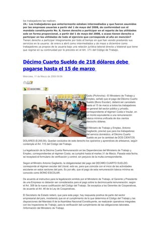 los trabajadores las realicen.
24.- Los trabajadores que anteriormente estaban intermediados y que fueron asumidos
por las empresas usuarias a partir del 1 de mayo del 2008, de conformidad con el
mandato constituyente No. 8, tienen derecho a participar en el reparto de las utilidades
solo en forma proporcional, a partir del 1 de mayo del 2008, o acaso tienen derecho a
participar en las utilidades de todo el ejercicio que corresponde al año en mención?
Tienen derecho a participar íntegramente por todo el tiempo en que han venido prestando sus
servicios en la usuaria: de enero a abril como intermediados y de mayo a diciembre como
trabajadores ya propios de la usuaria bajo una relación jurídica laboral directa y bilateral que tiene
que regirse en su continuidad por lo previsto en el Art. 171 del Código de Trabajo.




Décimo Cuarto Sueldo de 218 dólares debe
pagarse hasta el 15 de marzo
Miércoles, 11 de Marzo de 2009 09:09




                                                           Quito (Pichincha).- El Ministerio de Trabajo y
                                                           Empleo, señaló que el pago del Décimo Cuarto
                                                           Sueldo (Bono Escolar), deberá ser cancelado
                                                           hasta el 15 de marzo a todos los trabajadores
                                                           en general del sector público y privado,
                                                           correspondiente al régimen Costa e Insular, en
                                                           un monto equivalente a una remuneración
                                                           básica mínima unificada de dos cientos
                                                           dieciocho dólares.

                                                     El Ministro de Trabajo y Empleo, Antonio
                                                     Gagliardo, precisó que para los trabajadores
                                                     del servicio doméstico, el Décimo Cuarto
                                                     Sueldo es por la cantidad de DOS CIENTOS
DOLARES ($ 200,00). Quedan excluidos de este derecho los operarios y aprendices de artesanos, según
contempla el Art. 115 del Código del Trabajo.

La legalización de la Décima Cuarta Remuneración en las Dependencias del Ministerio de Trabajo y
Empleo, correspondientes al régimen Costa, se cumplirá hasta el martes 31 de Marzo. Pasada esta fecha,
se receptará el formulario de verificación y control, sin perjuicio de la multa correspondiente.

Según el Ministro Antonio Gagliardo, la obligatoriedad del pago del DECIMO CUARTO SUELDO,
corresponde al régimen escolar del Litoral, esto es, para que coincida con el inicio de las actividades
escolares en estos sectores del país. Es por ello, que el pago de esta remuneración básica mínima es
conocido como BONO ESCOLAR.

De acuerdo al instructivo para la legalización emitido por el Ministerio de Trabajo, el Gerente y Presidente
de una Empresa no deberán ser considerados para el pago sobre la decimocuarta remuneración, según
el Art. 308 de la nueva codificación del Código del Trabajo. Se exceptúa a los Gerentes de Cooperativas,
de acuerdo al Art. 46 de la Ley de Cooperativas.

El Secretario de Estado reiteró, que para este pago, hay respuesta positiva de parte del sector
empresarial del país, insistiendo que en el cumplimiento de lo que determina el Código del Trabajo y las
disposiciones del Mandato 8 de la Asamblea Nacional Constituyente, se realizarán operativos integrales
con los Inspectores de Trabajo, para la verificación del cumplimiento de las obligaciones laborales.
/Información del Ministerio de Trabajo.
 