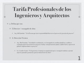 Tarifa Profesionales de los
     Ingenieros y Arquitectos
a. Defina que son:

   3.Director / encargado de obra:

      Arq. Alb Etanislao: “ Es la Persona que tiene responsabilidad directa en el proceso de ejecución de proyecto”


   4. Dirección Técnica:

          Arq. Alba Etanislao: “Actividad de coordinación, es el encargado de coordinar planificar y establecer
          estrategias para la ejecución de un proyecto. Incluye: interpretación de planos, análisis Incito, aspectos de
          gabinete implementados en proyecto”


          Lic. Lourdes Gomez: “Es la gerencia o el manejo en organización que se encarga de analizar y ejecutar
          aspectos puntuales pertinentes para la realización de las obras”



                                                                                                                          1
 