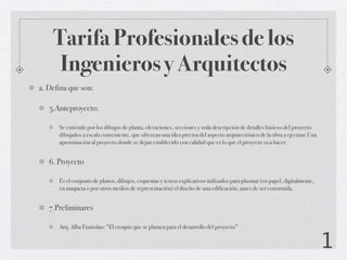 Tarifa Profesionales de los
     Ingenieros y Arquitectos
a. Defina que son:

   5.Anteproyecto:

      Se entiende por los dibujos de planta, elevaciones, secciones y toda descripción de detalles básicos del proyecto
      dibujados a escala conveniente, que ofrezcan una idea precisa del aspecto arquitectónico de la obra a ejecutar.Una
      aproximación al proyecto donde se dejan establecido con calidad que es lo que el proyecto va a hacer.


   6. Proyecto

      Es el conjunto de planos, dibujos, esquemas y textos explicativos utilizados para plasmar (en papel, digitalmente,
      en maqueta o por otros medios de representación) el diseño de una edificación, antes de ser construida.


   7.Preliminares

      Arq. Alba Etanislao: “El croquis que se plantea para el desarrollo del proyecto”


                                                                                                                           1
 
