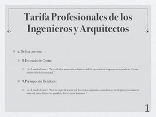 Tarifa Profesionales de los
     Ingenieros y Arquitectos

a. Defina que son:

   8.Estimado de Costo:

      Lic. Lourdes Gomez: “Seria el valor monetario o financiera de la ejecución de un proyecto o producto. Es una
      proyección del costo total.”


   9.Presupuesto Detallado:

      Lic. Lourdes Gomez: “Son las especificaciones de los costos asignados a una obra, es un desglose en cuanto al
      material, áreas físicas, las partidas y los recursos humanos.”




                                                                                                                      1
 