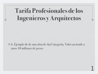 Tarifa Profesionales de los
    Ingenieros y Arquitectos


b. Ejemplo de de una obra de 4ta Categoría, Valor asciende a
unos 10 millones de pesos.




                                                               1
 