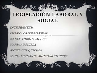 LEGISLACIÓN LABORAL Y
         SOCIAL
INTEGRANTES:
LILIANA CASTILLO VIDAL
NANCY TORRES VALDEZ
MARÍA AUQUILLA
ÁNGEL CHUQUIRIMA
MARÍA FERNANDA MONTERO TORRES
 